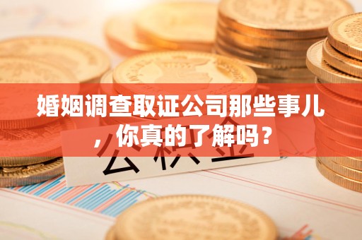 霞浦婚姻调查取证公司那些事儿，你真的了解吗？